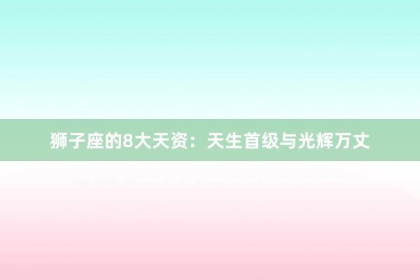 狮子座的8大天资：天生首级与光辉万丈